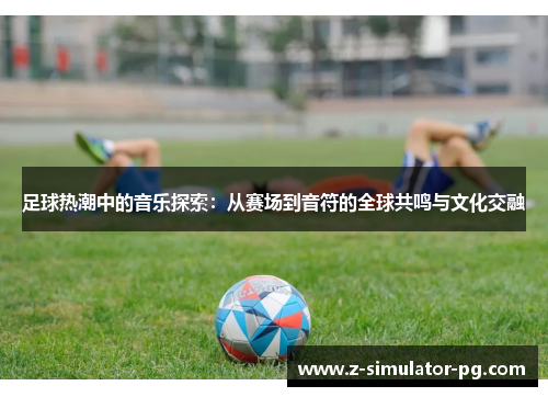 足球热潮中的音乐探索：从赛场到音符的全球共鸣与文化交融