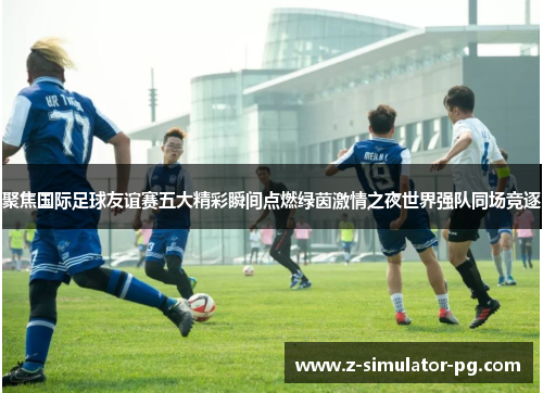 聚焦国际足球友谊赛五大精彩瞬间点燃绿茵激情之夜世界强队同场竞逐