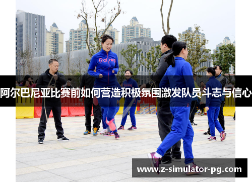 阿尔巴尼亚比赛前如何营造积极氛围激发队员斗志与信心 阿尔巴尼亚比赛前如何营造积极氛围激发队员斗志与信心