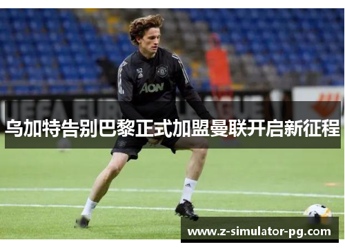 乌加特告别巴黎正式加盟曼联开启新征程 乌加特告别巴黎正式加盟曼联开启新征程