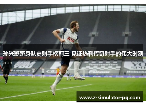 孙兴慜跻身队史射手榜前三 见证热刺传奇射手的伟大时刻