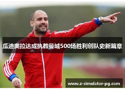 瓜迪奥拉达成执教曼城500场胜利创队史新篇章 瓜迪奥拉达成执教曼城500场胜利创队史新篇章