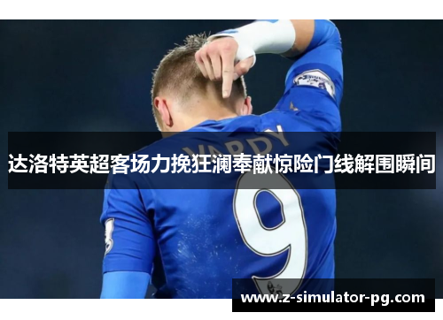 达洛特英超客场力挽狂澜奉献惊险门线解围瞬间
