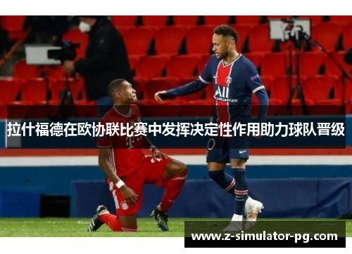拉什福德在欧协联比赛中发挥决定性作用助力球队晋级 拉什福德在欧协联比赛中发挥决定性作用助力球队晋级