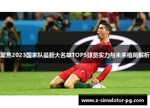 聚焦2023国家队最新大名单TOP5球员实力与未来格局解析 聚焦2023国家队最新大名单TOP5球员实力与未来格局解析