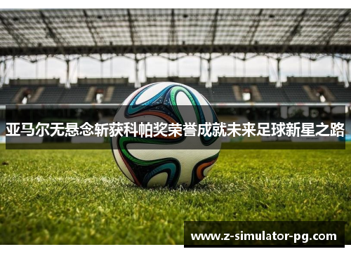 亚马尔无悬念斩获科帕奖荣誉成就未来足球新星之路